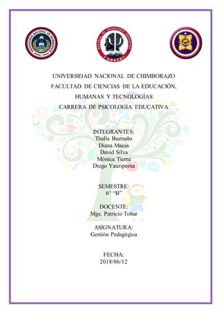 UNIVERSIDAD NACIONAL DE CHIMBORAZO
FACULTAD DE CIENCIAS DE LA EDUCACIÓN,
HUMANAS Y TECNOLOGÍAS
CARRERA DE PSICOLOGIA EDUCATIVA
INTEGRANTES:
Thalía Buenaño
Diana Macas
David Silva
Mónica Tierra
Diego Yauripoma
SEMESTRE:
6° “B”
DOCENTE:
Mgs. Patricio Tobar
ASIGNATURA:
Gestión Pedagógica
FECHA:
2018/06/12
 