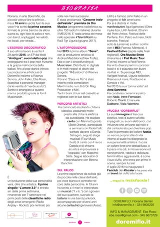 2#sciafucsia	 magazine
b i o g r a f i a
Floriana, in arte Doremiflo, da
piccola voleva fare la pittrice...
ma a 16 anni è uscita fuori la sua
voce! Ha scritto la prima canzone,
formato la prima band e da allora
suona su ogni tipo di palco e non,
con band, unplugged nei salotti,
nei locali, per strada...
L’ESORDIO DISCOGRAFICO
Il suo ultimo lavoro è uscito il
29 aprile 2016, un EP dal titolo
“Ambigua”, suoni elettro-pop che
ondeggiano tra il pop-rock frizzante
e la grazia malinconica della
ballad, fino al pop-dance ironico.
La produzione artistica è di
Doremiflo insieme a Riserva
Sonora, John Falko, Ebe Rossi,
(bassista e personal manager
da lei vestita di “verde acido”).
Scritto e arrangiato a quattro
mani e prodotto grazie ai fondi
Musicraiser.
È
un’evoluzione della sua personalità
vera, oltre che artisitca. Il primo
singolo “L’amore 3.0” è entrato
sin dalla prima settimana,
rimanendo per 7 settimane nei
primi posti delle classifiche radio
degli artisti emergenti (Radio
Airplay - Rockol), poi rientrato più
volte nei mesi successivi.
È stata proclamata “Canzone indie
dell’estate”, premiata da Ora
Musica (programma radiofonico su
oltre 150 radio fm italiane) durante
il MEI2016. E’ stata artista del mese
nello speciale #TalentiNostri su
Rai3 Tgr Liguria (giugno 2017).
L’AUTOPRODUZIONE
Nel 2013 il primo album “Bene”,
con la produzione artistica di
Andrea Maddalone (New Trolls),
Ebe e con il crowdfunding di
Musicraiser. Distribuito in digitale
e in molti negozi di dischi del
progetto “R-Esistono” di Riserva
Sonora.
Il brano “Caos vs Flo” è stato
inserito nella compilation
Meet’n’radio num.9 di On Mag
Production e Mei.
Tanti i brani chiusi nel cassetto e
registrati con le sue band.
PERCORSI ARTISTICI
Ha cominciato studiando chitarra
classica, passando molto
presto alla chitarra elettrica
da autodidatta. Ha studiato
canto con Marina Esposito
(Steel Drama), partecipato
a seminari con Paola Folli,
cantato davanti a Danila
Satragno, seguito stage
musicali (Tour Music
Fest) di canto con Franco
Dattola e di chitarra
acustica improvvisata e
“looppata” con Massimo
Satta. Segue laboratori di
interpretazione con Bettina
Banchini.
SUL PALCO
Le prime esperienze da solista già
da piccola nelle classi dell’asilo,
poi voce bianca e contralto nel
coro della parrocchia. A 19 anni
ha scritto a 4 mani e interpretato
un musical (“T.v.b.”) con i giovani
del suo quartiere, suonato la
batteria in una band punkrock,
accompagnato per diversi anni
alcune cantautrici genovesi (Assoc.
Lilith) e l’amico John Falko in un
progetto di folk americano.
Poi si è distinta in molte
manifestazioni liguri/genovesi (Oltre
il juke box, Lilith festival, 20 anni
del Porto Antico, Festival delle
Periferie, Fim, Palco sul mare, Notti
bianche, Festival
sotto la Lanterna) e oltre i confini
con il MEI (Faenza, Mantova), il
Festival Estivo (ospite nelle finali
regionali), Ora Musica Show
itinerante e il Fiat Music Tour
(Torino) insieme a Red Ronnie.
Ha vinto diversi premi in concorsi
locali e si è piazzata con buoni
risultati in: Superstage MEI,
Varigotti festival, Liguria selection,
Riserva sul mare, FrasSuono e
Genova x Voi.
Nel 2015 la sua “prima volta” ad
Area Sanremo.
Ha condiviso camerini e palco
con Nada, Irene Fornaciari,
Roberto Tiranti, Emanuele
Dabbono, Viola Valentino.
#FUCSIA “DOREMIFLO”
La sua immagine è fresca e
positiva, testi d’autore talvolta
impegnati, su suoni elettronici, con
influenze che arrivano dal rock e
dal cantautorato per diventare pop.
Tutto è permeato del colore fucsia,
un vero e proprio stile di vita
intorno al quale ha disegnato la
sua personalità artistica. Fucsia:
un colore forte che destabilizza, o
ti piace o lo odi, è introversione ed
estroversione, rabbia e dolcezza,
femminilità e aggressività, è come
il suo ciuffo, che entra per primo in
scena, sempre fucsia!
A luglio 2016 ha inaugurato il
Fanclub dei #fucsier e ha preso vita
un brand dal ciuffo tutto fucsia.
… segui la #sciafucsia !
DOREMIFLO: Floriana Barilari
info@doremiflo.it - 334 9805225
INFO & MANAGEMENT: Ebe Rossi
ebe.rossi@gmail.com - 345 6673729
doremiflo.it
 