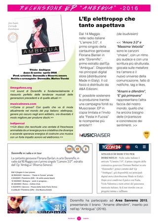 5#sciafucsia	 magazine
foto book:
Corrado
Gambuzza
Dal 14 Maggio
nelle radio italiane
“L’amore 3.0”, il
primo singolo della
cantautrice genovese
Floriana Barilari in
arte “Doremiflo”,
primo estratto dall’Ep
“Ambigua”. Disponibile
nei principali digital
store (distribuzione
Made in Etaly). Il cd
fisico è distribuito da
A&A Edizioni.
E’ possibile sostenere
la produzione tramite
una campagna fondi su
Musicraiser: EP in
copia limitata e l’invito
alla “Festa in Fucsia”
le ricompense più
ambite!!!
(da loudvision)
<< “Amore 3.0” e
“Massima Velocità”
sono le canzoni
“chiave”, con un ritmo
più audace e con una
scrittura più strutturata,
giocata sulle metafore
tra l’amore e il
nuovo universo della
comunicazione, fatto di
notifiche, tag e likes.
“Amami e difendimi”,
“E’ già primavera”
rappresentano l’altra
faccia del nostro
mondo, quello che
ha ancora bisogno
delle (in)certezze
e concretezze dei
sentimenti. >>
L’Ep elettropop che
tanto aspettava
Titolo: Ambigua
Anno di uscita: aprile 2016
Prod. artistica: Doremiflo e Riserva sonora
Scritto e arrangiato: Doremiflo, Matteo Tacchi
r e c e n s i o n i E P “ a m b i g u a ” - 2 0 1 6
11 maggio 2016
Doremiflo ha partecipato ad Area Sanremo 2015,
presentando il brano: “Amame difendimi”, inserito poi
nell’ep “Ambigua” (2016).
ilmegafono.org
<<Il sound di Doremiflo è fondamentalmente il
riassunto perfetto delle tendenze musicali delle
generazioni precedenti e di quelle attuali.>>
musicalnews.com
<<Come ci prova? Con quello che va di moda
attualmente nel mondo del pop italiano: elettropop,
genere più oscuro negli anni addietro, ora diventato il
modo migliore per produrre dischi.>>
indipercui
<<Un disco che racchiude una ventata di freschezza
ammaliata da un’energia pura e cristallina che divampa
e accende speranza energica di costruire una musica
con un forte impatto sonoro ed elettronico.>>
 