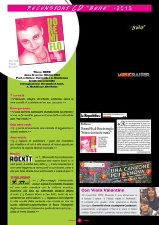 8#sciafucsia	 magazine
L’album di esordio e
l’autoproduzione “BENE”
7 corde.it
<<Piacevole, allegra, divertente, profonda, ispira la
viva curioità di assistere ad un suo concerto.>>
Emergeranno
<<Fuxia, come la particolare sfumatura da cui prende il
nome, è DoremiFlo, giovane donna dall’inconfondibile
stile Pop-Rock.>>
Oca nera rock
<<[...] porta sicuramente una ventata di leggerezza in
questo settore.>>
Ama music
<<[...] capace di soddisfare i gusti del rockettaro
più incallito e di chi è alla ricerca di nuovi spunti per
arricchire la propria libreria musicale.>>
Rockit
<< [...] Doremiflo ha confezionato
qualcosa che scorre liscio e, in
certi punti, è anche ben fatto. [...] L’aria sbarazzina e
una certa leggerezza sono punti a suo favore, certo è
che per farsi strada deve cominciare a osare di più.>>
Tempi dispari
<< [...]Personaggio interessante,
con un sacco di versatilità musicale
ed una certa maestria con la chitarra acustica,
insomma una tizia dal potenziale creativo degno
di nota. [...] Questo album è ben fatto, tanto da non
sembrare un primo album. [...] leggero e coinvolgente
lo stile vocale della cantante che ricorda un mix tra
quello alternativo/sperimentale di Mara Redeghieri
degli eccezionali Üstmamò e quello diciamo più pop…
ulista di Irene Grandi.>>
r e c e n s i o n i C D “ b e n e ” - 2 0 1 3
Titolo: BENE
Anno di uscita: Ottobre 2013
Prod. artistica: Doremiflo e A. Maddalone
Scritto da: Doremiflo
Arrangiamenti: Doremiflo & band,
A. Maddalone, Ebe Rossi
foto book:
Angela
Ravaioli
Il 10 ottobre 2013
uscì "BENE", il primo
disco, dopo circa 2
anni di lavoro e con la
produzione artistica di
Andrea Maddalone.
Un cd tutto fucsia:
freschezza e positività,
dall’amore al viaggio,
da un’idea di felicità
all’irrequietudine
dell’essere… raccontati
in un modo personale.
Le influenze vengono
da lontano: dal
blues al rock, dal
folk al funky, dal pop
fino all’elettronica.
Distribuzione digitale
e nei negozi di dischi
della rete Riserva
Sonora “R-Esistono”.
Doremiflo ha portato
la sua immagine nei
negozi con alcuni
showcase acustici
Stampa e promozione
sui circuiti web sono
state possibili anche
grazie al crowdfunding
su Musicraiser (aprile-
giugno 2014).
18 novembre 2012. Durante il suo showcase si
è tenuto il talent “X Factor made in Feltrinelli”:
8 cantanti con giudici Viola Valentino e Danila
Satragno. Doremiflo vince la categoria Cantautori,
presentando unplugged chitarra e voce il brano
inedito “Caos Vs Flo”, contenuto nel suo primo disco.
Con Viola Valentino
 