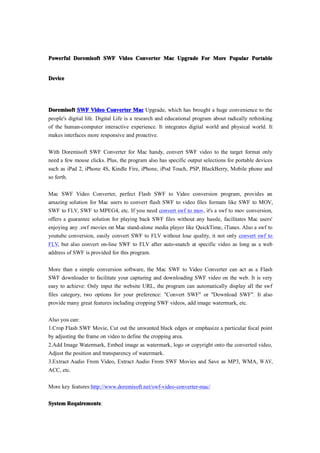 Powerful Doremisoft SWF Video Converter Mac Upgrade For More Popular Portable


Device




Doremisoft SWF Video Converter Mac Upgrade, which has brought a huge convenience to the
people's digital life. Digital Life is a research and educational program about radically rethinking
of the human-computer interactive experience. It integrates digital world and physical world. It
makes interfaces more responsive and proactive.

With Doremisoft SWF Converter for Mac handy, convert SWF video to the target format only
need a few mouse clicks. Plus, the program also has specific output selections for portable devices
such as iPad 2, iPhone 4S, Kindle Fire, iPhone, iPod Touch, PSP, BlackBerry, Mobile phone and
so forth.

Mac SWF Video Converter, perfect Flash SWF to Video conversion program, provides an
amazing solution for Mac users to convert flash SWF to video files formats like SWF to MOV,
SWF to FLV, SWF to MPEG4, etc. If you need convert swf to mov, it's a swf to mov conversion,
offers a guarantee solution for playing back SWF files without any hassle, facilitates Mac users'
enjoying any .swf movies on Mac stand-alone media player like QuickTime, iTunes. Also a swf to
youtube conversion, easily convert SWF to FLV without lose quality, it not only convert swf to
FLV, but also convert on-line SWF to FLV after auto-snatch at specific video as long as a web
address of SWF is provided for this program.

More than a simple conversion software, the Mac SWF to Video Converter can act as a Flash
SWF downloader to facilitate your capturing and downloading SWF video on the web. It is very
easy to achieve: Only input the website URL, the program can automatically display all the swf
files category, two options for your preference: "Convert SWF" or "Download SWF". It also
provide many great features including cropping SWF videos, add image watermark, etc.

Also you can:
1.Crop Flash SWF Movie, Cut out the unwanted black edges or emphasize a particular focal point
by adjusting the frame on video to define the cropping area.
2.Add Image Watermark, Embed image as watermark, logo or copyright onto the converted video,
Adjust the position and transparency of watermark.
3.Extract Audio From Video, Extract Audio From SWF Movies and Save as MP3, WMA, WAV,
ACC, etc.

More key features:http://www.doremisoft.net/swf-video-converter-mac/


System Requirements
       Requirements:
 