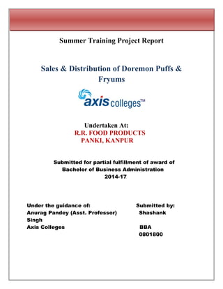 Summer Training Project Report
Sales & Distribution of Doremon Puffs &
Fryums
Undertaken At:
R.R. FOOD PRODUCTS
PANKI, KANPUR
Submitted for partial fulfillment of award of
Bachelor of Business Administration
2014-17
Under the guidance of: Submitted by:
Anurag Pandey (Asst. Professor) Shashank
Singh
Axis Colleges BBA
0801800
 
