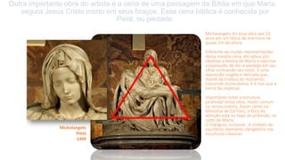 Outra importante obra do artista é a cena de uma passagem da Bíblia em que Maria
segura Jesus Cristo morto em seus braços. Essa cena bíblica é conhecida por
Pietá, ou piedade.
Michelangelo fez essa obra aos 23
anos em um bloco de mármore de
quase 2m de altura.
Diferente de muitas representações
dessa mesma cena, ele optou por
idealizar a beleza de Maria e valorizar
a expressão de dor e piedade em seu
olhar inclinando seu rosto. É uma
expressão singela e delicada que,
diante da tristeza do momento,
transmite muita leveza. E é isso que a
torna tão especial.
Importante notar a estrutura
piramidal nessa obra, muito comum
no renascimento. Assim como na
Monalisa de Da Vinci, o foco da
atenção está no topo da pirâmide, no
rosto de Maria.
O triângulo, inclusive , é símbolo do
equilíbrio, elemento obrigatório nas
esculturas clássicas.
Michelangelo
Pietá
1499
 