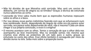 • Não há dúvidas de que Monalisa está sorrindo. Mas será um sorriso de
deboche, um sorriso de alegria ou só timidez? Graças à técnica do esfumato
nunca saberemos ao certo.
• Leonardo da Vinci sabia muito bem que as expressões humanas repousam
sobre os olhos e a boca.
• Por isso deixou essas partes indistintas fazendo com que se esfumassem num
leve sombreado. Assim, dependendo do ângulo de visão ora ela parece estar
sorrindo, ora parece estar debochando de você, não é mesmo? Cada um deve
chegar à sua própria conclusão, e esse é o enigma!
• O mesmo acontece com os olhos. Temos a sensação de que o olhar dela nos
acompanha ao leve movimento. Mas na verdade somos nós mesmo que
criamos esse efeito ao andarmos de um lado para o outro, graças ao
esfumato no canto dos olhos. Esse efeito também é conseguido por meio da
divisão áurea na tela. Saiba mais sobre a proporção áurea.
 