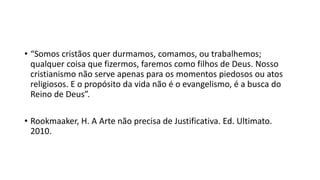 • “Somos cristãos quer durmamos, comamos, ou trabalhemos;
qualquer coisa que fizermos, faremos como filhos de Deus. Nosso
cristianismo não serve apenas para os momentos piedosos ou atos
religiosos. E o propósito da vida não é o evangelismo, é a busca do
Reino de Deus”.
• Rookmaaker, H. A Arte não precisa de Justificativa. Ed. Ultimato.
2010.
 