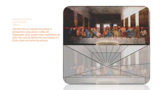 Leonardo Da Vinci
A última Ceia
1495-8
Da Vinci foi um mestre em utilizar a
perspectiva para atrair o olhar do
espectador para a parte mais importante da
obra. No caso da Santa Ceia esse ponto é o
Cristo, bem no centro da pintura.
 