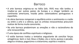 Barroco
• A arte barroca originou-se na Itália (séc. XVII) mas não tardou a
irradiar-se por outros países da Europa e a chegar também ao
continente americano, trazida pelos colonizadores portugueses e
espanhóis.
• As obras barrocas romperam o equilíbrio entre o sentimento e a razão
ou entre a arte e a ciência, que os artistas renascentistas procuram
realizar de forma muito consciente;
• Na arte barroca predominam as emoções e não o racionalismo da
arte renascentista.
• É uma época de conflitos espirituais e religiosos.
• O estilo barroco traduz a tentativa angustiante de conciliar forças
antagônicas: bem e mal; Deus e Diabo; céu e terra; pureza e pecado;
alegria e tristeza; paganismo e cristianismo; espírito e matéria.
 