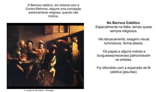O Barroco católico, em sintonia com a
Contra-Reforma, adquire uma conotação
extremamente religiosa, quando não
mística.
No Barroco Católico:
Especialmente na Itália, temas quase
sempre religiosos.
Há rebuscamento, exagero visual,
luminismos, forma aberta.
Os papas e alguns nobres e
burgueses(mecenas) patrocinavam
os artistas.
Foi difundido com a expansão da fé
católica (jesuítas).
A vocação de São Mateus, Caravaggio
 