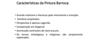 Características da Pintura Barroca:
• Grande realismo e interesse pelo movimento e emoção.
• Sombras projetadas.
• Perspectiva é apenas sugerida.
• Composição em diagonal.
• Acentuado contrastes de claro-escuro.
• Os temas mitológicos e religiosos são amplamente
explorados.
 