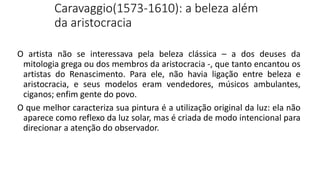 Caravaggio(1573-1610): a beleza além
da aristocracia
O artista não se interessava pela beleza clássica – a dos deuses da
mitologia grega ou dos membros da aristocracia -, que tanto encantou os
artistas do Renascimento. Para ele, não havia ligação entre beleza e
aristocracia, e seus modelos eram vendedores, músicos ambulantes,
ciganos; enfim gente do povo.
O que melhor caracteriza sua pintura é a utilização original da luz: ela não
aparece como reflexo da luz solar, mas é criada de modo intencional para
direcionar a atenção do observador.
 