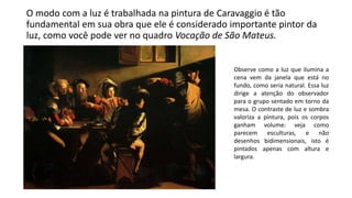 O modo com a luz é trabalhada na pintura de Caravaggio é tão
fundamental em sua obra que ele é considerado importante pintor da
luz, como você pode ver no quadro Vocação de São Mateus.
Observe como a luz que ilumina a
cena vem da janela que está no
fundo, como seria natural. Essa luz
dirige a atenção do observador
para o grupo sentado em torno da
mesa. O contraste de luz e sombra
valoriza a pintura, pois os corpos
ganham volume: veja como
parecem esculturas, e não
desenhos bidimensionais, isto é
pintados apenas com altura e
largura.
 