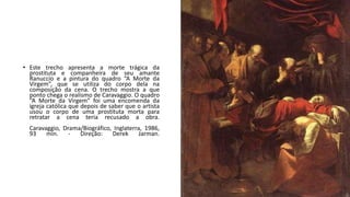 • Este trecho apresenta a morte trágica da
prostituta e companheira de seu amante
Ranuccio e a pintura do quadro “A Morte da
Virgem”, que se utiliza do corpo dela na
composição da cena. O trecho mostra a que
ponto chega o realismo de Caravaggio. O quadro
“A Morte da Virgem” foi uma encomenda da
igreja católica que depois de saber que o artista
usou o corpo de uma prostituta morta para
retratar a cena teria recusado a obra.
Caravaggio, Drama/Biográfico, Inglaterra, 1986,
93 min. - Direção: Derek Jarman.
 