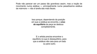 Pode não parecer ser um passo tão grandioso assim, mas a noção de
movimento numa estátua — principalmente numa pesadíssima estátua
de mármore — não é tarefa das mais fáceis.
Isso porque, dependendo da posição
em que a estátua se encontra, o eixo
de equilíbrio da peça se desloca
completamente.
E o artista precisa encontrar o
equilíbrio no que é desequilíbrio, para
que a estátua não caia para um lado
ou para outro.
 