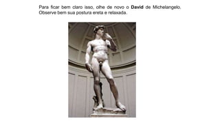 Para ficar bem claro isso, olhe de novo o David de Michelangelo.
Observe bem sua postura ereta e relaxada.
 