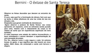 Bernini - O êxtase de Santa Teresa
Observe os feixes dourados que descem ao encontro da
santa.
O ouro, seja qual for a iluminação da câmara, fará com que
se tenha a nítida referência de uma luz vinda do céu em
direção a ela.
Drapeados que geram contraste de claro/escuro.
Agora observe a postura de Santa Teresa: seu corpo
apresenta um espasmo, como se estivesse sendo puxado
para cima, mesmo com o relaxamento do corpo (e há
relatos da santa que em experiências espirituais ela teria
levitado).
O rosto expressa uma estado de relativa inconsciência; a
boca entreaberta e serena denotam a experimentação de
uma sensação de prazer.
Por fim, observe como o anjo segura a seta: há extrema
leveza no gesto, o que significa que não haverá um novo
golpe. Além disso, ele contempla a santa com ternura e
alegria.
 