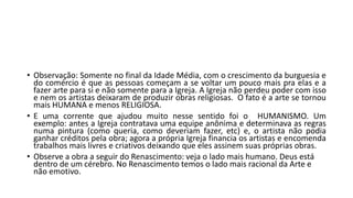 • Observação: Somente no final da Idade Média, com o crescimento da burguesia e
do comércio é que as pessoas começam a se voltar um pouco mais pra elas e a
fazer arte para si e não somente para a Igreja. A Igreja não perdeu poder com isso
e nem os artistas deixaram de produzir obras religiosas. O fato é a arte se tornou
mais HUMANA e menos RELIGIOSA.
• E uma corrente que ajudou muito nesse sentido foi o HUMANISMO. Um
exemplo: antes a Igreja contratava uma equipe anônima e determinava as regras
numa pintura (como queria, como deveriam fazer, etc) e, o artista não podia
ganhar créditos pela obra; agora a própria Igreja financia os artistas e encomenda
trabalhos mais livres e criativos deixando que eles assinem suas próprias obras.
• Observe a obra a seguir do Renascimento: veja o lado mais humano. Deus está
dentro de um cérebro. No Renascimento temos o lado mais racional da Arte e
não emotivo.
 