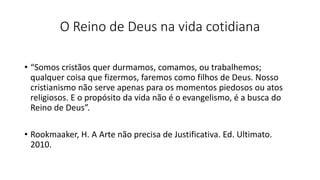 O Reino de Deus na vida cotidiana
• “Somos cristãos quer durmamos, comamos, ou trabalhemos;
qualquer coisa que fizermos, faremos como filhos de Deus. Nosso
cristianismo não serve apenas para os momentos piedosos ou atos
religiosos. E o propósito da vida não é o evangelismo, é a busca do
Reino de Deus”.
• Rookmaaker, H. A Arte não precisa de Justificativa. Ed. Ultimato.
2010.
 