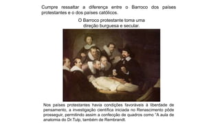 Cumpre ressaltar a diferença entre o Barroco dos países
protestantes e o dos países católicos.
O Barroco protestante toma uma
direção burguesa e secular.
Nos países protestantes havia condições favoráveis à liberdade de
pensamento, a investigação científica iniciada no Renascimento pôde
prosseguir, permitindo assim a confecção de quadros como “A aula de
anatomia do Dr.Tulp, também de Rembrandt.
 