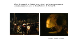 A força da burguesia na Holanda levou a pintura aos temas burgueses e de
cenas da vida comum, como “A Ronda Noturna”, de Rembrandt.
Philosopher meditation - Rembrandt
 