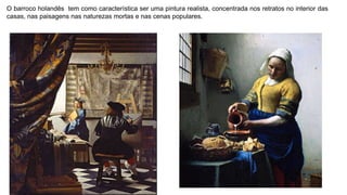 O barroco holandês tem como característica ser uma pintura realista, concentrada nos retratos no interior das
casas, nas paisagens nas naturezas mortas e nas cenas populares.
 