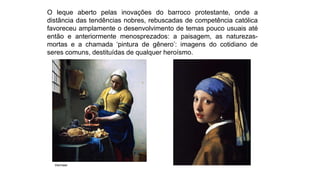 O leque aberto pelas inovações do barroco protestante, onde a
distância das tendências nobres, rebuscadas de competência católica
favoreceu amplamente o desenvolvimento de temas pouco usuais até
então e anteriormente menosprezados: a paisagem, as naturezas-
mortas e a chamada ‘pintura de gênero’: imagens do cotidiano de
seres comuns, destituídas de qualquer heroísmo.
Vermeer
 