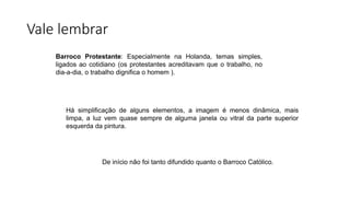 Vale lembrar
Barroco Protestante: Especialmente na Holanda, temas simples,
ligados ao cotidiano (os protestantes acreditavam que o trabalho, no
dia-a-dia, o trabalho dignifica o homem ).
Há simplificação de alguns elementos, a imagem é menos dinâmica, mais
limpa, a luz vem quase sempre de alguma janela ou vitral da parte superior
esquerda da pintura.
De início não foi tanto difundido quanto o Barroco Católico.
 