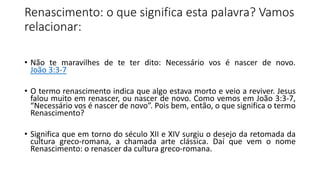 Renascimento: o que significa esta palavra? Vamos
relacionar:
• Não te maravilhes de te ter dito: Necessário vos é nascer de novo.
João 3:3-7
• O termo renascimento indica que algo estava morto e veio a reviver. Jesus
falou muito em renascer, ou nascer de novo. Como vemos em João 3:3-7,
“Necessário vos é nascer de novo”. Pois bem, então, o que significa o termo
Renascimento?
• Significa que em torno do século XII e XIV surgiu o desejo da retomada da
cultura greco-romana, a chamada arte clássica. Daí que vem o nome
Renascimento: o renascer da cultura greco-romana.
 
