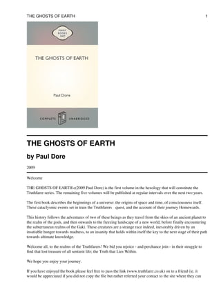 THE GHOSTS OF EARTH
by Paul Dore
2009
Welcome
THE GHOSTS OF EARTH c(2009 Paul Dore) is the first volume in the hexology that will constitute the
Truthfarer series. The remaining five volumes will be published at regular intervals over the next two years.
The first book describes the beginnings of a universe: the origins of space and time, of consciousness itself.
These cataclysmic events set in train the Truthfarers quest, and the account of their journey Homewards.
This history follows the adventures of two of these beings as they travel from the skies of an ancient planet to
the realm of the gods, and then onwards to the freezing landscape of a new world, before finally encountering
the subterranean realms of the Gaki. These creatures are a strange race indeed, inexorably driven by an
insatiable hunger towards madness, to an insanity that holds within itself the key to the next stage of their path
towards ultimate knowledge.
Welcome all, to the realms of the Truthfarers! We bid you rejoice - and perchance join - in their struggle to
find that lost treasure of all sentient life; the Truth that Lies Within.
We hope you enjoy your journey.
If you have enjoyed the book please feel free to pass the link (www.truthfarer.co.uk) on to a friend (ie. it
would be appreciated if you did not copy the file but rather referred your contact to the site where they can
THE GHOSTS OF EARTH 1
 