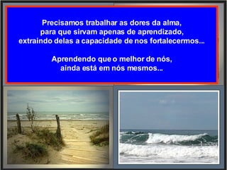 Precisamos trabalhar as dores da alma, para que sirvam apenas de aprendizado, extraindo delas a capacidade de nos fortalecermos... Aprendendo que o melhor de nós, ainda está em nós mesmos... 