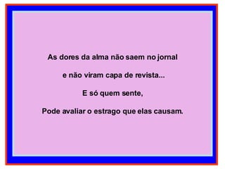 As dores da alma não saem no jornal e não viram capa de revista... E só quem sente, Pode avaliar o estrago que elas causam. 