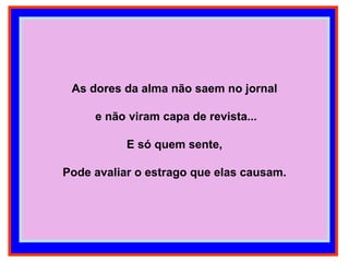 As dores da alma não saem no jornal e não viram capa de revista... E só quem sente, Pode avaliar o estrago que elas causam. 