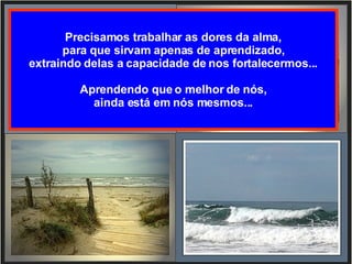 Precisamos trabalhar as dores da alma, para que sirvam apenas de aprendizado, extraindo delas a capacidade de nos fortalecermos... Aprendendo que o melhor de nós, ainda está em nós mesmos... 
