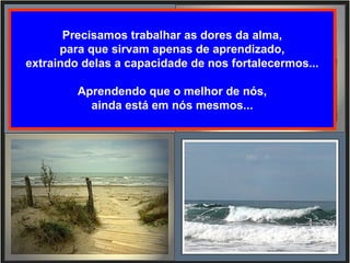 Precisamos trabalhar as dores da alma,
      para que sirvam apenas de aprendizado,
extraindo delas a capacidade de nos fortalecermos...

         Aprendendo que o melhor de nós,
           ainda está em nós mesmos...
 