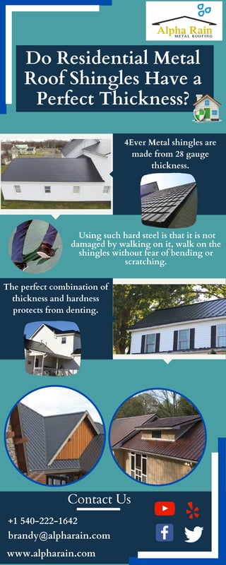 +1 540-222-1642
brandy@alpharain.com
Contact Us
Do Residential Metal
Roof Shingles Have a
Perfect Thickness?
Using such hard steel is that it is not
damaged by walking on it, walk on the
shingles without fear of bending or
scratching.
4Ever Metal shingles are
made from 28 gauge
thickness.
The perfect combination of
thickness and hardness
protects from denting.
www.alpharain.com
 