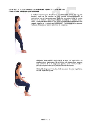 15
EXERCÍCIO 15 - EXERCÍCIO PARA FORTALECER O MÚSCULO QUADRÍCEPS
E CORRIGIR A HIPERLORDOSE LOMBAR

                        O melhor exercício para fortalecer o QUADRÍCEPS é feito da seguinte
                        maneira: fique de pé distante de uma parede aproximadamente 30
                        centímetros, mantenha os pés nesta distância, procure encostar as costas
                        na parede e deslizar a coluna para baixo forçando-a ao mesmo tempo
                        contra a parede e certificando-se que a coluna lombar está retificada ou até
                        curvada para frente e portanto sem LORDOSE. Este deslizamento deve ser
                        realizado até as coxas ficarem próximas da horizontal.




                                Mantenha esta posição até começar a sentir um desconforto na
                                região anterior das coxas. No princípio este desconforto aparece
                                nos primeiros 5 a 10 segundos; porém, com o treinamento o
                                período de permanência na posição descrita aumentará.

                                O ideal é atingir os 2 minutos. Este exercício é muito importante.
                                Insista! você conseguirá!




                                      Página 10 / 10
 