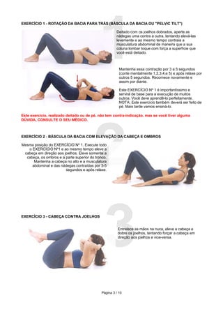 1
EXERCÍCIO 1 - ROTAÇÃO DA BACIA PARA TRÁS (BÁSCULA DA BACIA OU "PELVIC TILT")

                                                       Deitado com os joelhos dobrados, aperte as
                                                       nádegas uma contra a outra, tentando elevá-las
                                                       levemente e ao mesmo tempo contraia a
                                                       musculatura abdominal de maneira que a sua
                                                       coluna lombar toque com força a superfície que
                                                       você está deitado.



                                                         Mantenha essa contração por 3 a 5 segundos
                                                         (conte mentalmente 1,2,3,4,e 5) e após relaxe por
                                                         outros 5 segundos. Recomece novamente e
                                                         assim por diante.

                                                         Este EXERCÍCIO Nº 1 é importantíssimo e
                                                         servirá de base para a execução de muitos
                                                         outros. Você deve aprendê-lo perfeitamente.
                                                         NOTA: Este exercício também deverá ser feito de
                                                         pé. Mais tarde vamos ensiná-lo.




                                         2
Este exercício, realizado deitado ou de pé, não tem contra-indicação, mas se você tiver alguma
DÚVIDA, CONSULTE O SEU MÉDICO.



EXERCÍCIO 2 - BÁSCULA DA BACIA COM ELEVAÇÃO DA CABEÇA E OMBROS

Mesma posição do EXERCÍCIO Nº 1. Execute todo
   o EXERCÍCIO Nº1 e ao mesmo tempo eleve a
 cabeça em direção aos joelhos. Eleve somente a
  cabeça, os ombros e a parte superior do tronco.
      Mantenha a cabeça no alto e a musculatura
     abdominal e das nádegas contraídas por 3-5
                        segundos e após relaxe.




EXERCÍCIO 3 - CABEÇA CONTRA JOELHOS




                                         3              Entrelace as mãos na nuca, eleve a cabeça e
                                                        dobre os joelhos, tentando forçar a cabeça em
                                                        direção aos joelhos e vice-versa.




                                              Página 3 / 10
 