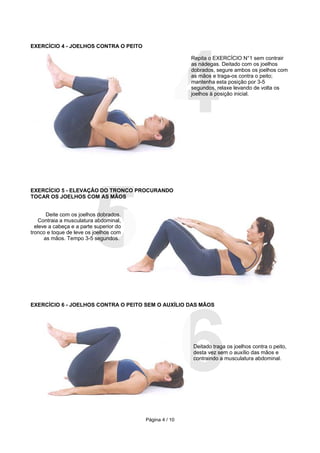 4
EXERCÍCIO 4 - JOELHOS CONTRA O PEITO

                                                         Repita o EXERCÍCIO N°1 sem contrair
                                                         as nádegas. Deitado com os joelhos
                                                         dobrados, segure ambos os joelhos com
                                                         as mãos e traga-os contra o peito;
                                                         mantenha esta posição por 3-5
                                                         segundos, relaxe levando de volta os
                                                         joelhos à posição inicial.




                         5
EXERCÍCIO 5 - ELEVAÇÃO DO TRONCO PROCURANDO
TOCAR OS JOELHOS COM AS MÃOS


       Deite com os joelhos dobrados.
    Contraia a musculatura abdominal,
  eleve a cabeça e a parte superior do
tronco e toque de leve os joelhos com
      as mãos. Tempo 3-5 segundos.




                                                         6
EXERCÍCIO 6 - JOELHOS CONTRA O PEITO SEM O AUXÍLIO DAS MÃOS




                                                         Deitado traga os joelhos contra o peito,
                                                         desta vez sem o auxílio das mãos e
                                                         contraindo a musculatura abdominal.




                                         Página 4 / 10
 