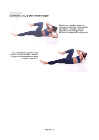 7
EXERCÍCIO 7 - JOELHO OPOSTO NO COTOVELO




                                                         Deitado com os joelhos dobrados
                                                         coloque os braços para trás e entrelace
                                                         os dedos na nuca; dobre o joelho
                                                         esquerdo com mais força e tente
                                                         encostar o cotovelo direito neste joelho.




  Em seguida alternar o joelho direito
contra o cotovelo esquerdo. Tempo 3
a 5 segundos cada movimento. Faça
              10 vezes de cada lado.




                                         Página 5 / 10
 