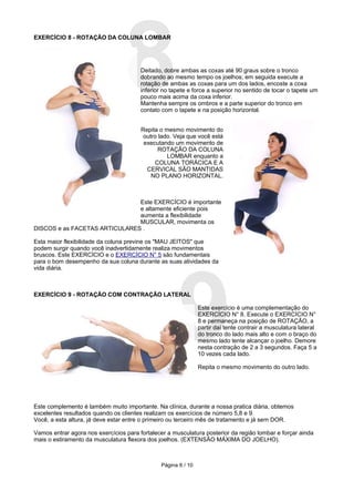 8
EXERCÍCIO 8 - ROTAÇÃO DA COLUNA LOMBAR




                                        Deitado, dobre ambas as coxas até 90 graus sobre o tronco
                                        dobrando ao mesmo tempo os joelhos; em seguida execute a
                                        rotação de ambas as coxas para um dos lados, encoste a coxa
                                        inferior no tapete e force a superior no sentido de tocar o tapete um
                                        pouco mais acima da coxa inferior.
                                        Mantenha sempre os ombros e a parte superior do tronco em
                                        contato com o tapete e na posição horizontal.


                                        Repita o mesmo movimento do
                                         outro lado. Veja que você está
                                         executando um movimento de
                                              ROTAÇÃO DA COLUNA
                                                  LOMBAR enquanto a
                                             COLUNA TORÁCICA E A
                                          CERVICAL SÃO MANTIDAS
                                            NO PLANO HORIZONTAL.



                               Este EXERCÍCIO é importante
                               e altamente eficiente pois
                               aumenta a flexibilidade
                               MUSCULAR, movimenta os
DISCOS e as FACETAS ARTICULARES .

Esta maior flexibilidade da coluna previne os "MAU JEITOS" que
podem surgir quando você inadvertidamente realiza movimentos
bruscos. Este EXERCÍCIO e o EXERCÍCIO N° 5 são fundamentais




                                                      9
para o bom desempenho da sua coluna durante as suas atividades da
vida diária.



EXERCÍCIO 9 - ROTAÇÃO COM CONTRAÇÃO LATERAL

                                                                Este exercício é uma complementação do
                                                                EXERCÍCIO N° 8. Execute o EXERCÍCIO N°
                                                                8 e permaneça na posição de ROTAÇÃO, a
                                                                partir daí tente contrair a musculatura lateral
                                                                do tronco do lado mais alto e com o braço do
                                                                mesmo lado tente alcançar o joelho. Demore
                                                                nesta contração de 2 a 3 segundos. Faça 5 a
                                                                10 vezes cada lado.

                                                                Repita o mesmo movimento do outro lado.




Este complemento é também muito importante. Na clínica, durante a nossa pratica diária, obtemos
excelentes resultados quando os clientes realizam os exercícios de número 5,8 e 9.
Você, a esta altura, já deve estar entre o primeiro ou terceiro mês de tratamento e já sem DOR.

Vamos entrar agora nos exercícios para fortalecer a musculatura posterior da região lombar e forçar ainda
mais o estiramento da musculatura flexora dos joelhos. (EXTENSÃO MÁXIMA DO JOELHO).



                                                Página 6 / 10
 