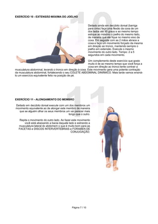 10
EXERCÍCIO 10 - EXTENSÃO MÁXIMA DO JOELHO


                                                              Deitado ainda em decúbito dorsal (barriga
                                                              para cima) faça uma flexão da coxa de um
                                                              dos lados até 90 graus e ao mesmo tempo
                                                              estique ao máximo o joelho do mesmo lado,
                                                              de maneira que ele fique no mesmo eixo da
                                                              coxa. Em seguida com as 2 mãos abrace a
                                                              coxa e faça um movimento forçado da mesma
                                                              em direção ao tronco, mantendo sempre o
                                                              joelho em extensão. Execute o mesmo
                                                              movimento do outro lado. Tempo: 2 a 5
                                                              segundos em cada movimento.

                                                           Um complemento deste exercício que gosto
                                                           muito é de ao mesmo tempo que você força a
                                                           coxa em direção ao tronco tente contrair a
musculatura abdominal, levando o tronco em direção à coxa. Este movimento gera uma potente contração
da musculatura abdominal, fortalecendo o seu COLETE ABDOMINAL DINÂMICO. Mais tarde vamos ensiná-
lo um exercício equivalente feito na posição de pé.




EXERCÍCIO 11 - ALONGAMENTO DO MEMBRO




                                       11
Deitado em decúbito dorsal execute com um dos membros um
movimento equivalente ao de alongar este membro de maneira
  que se alguém olhar os seus membros um vai parecer mais
                                          longo que o outro.

   Repita o movimento do outro lado. Ao fazer este movimento
       você está abaixando a bacia daquele lado e estirando a
  musculatura lateral do abdomem o que é muito bom para as
  FACETAS e DISCOS INTERVERTEBRAIS e FORAMEN DE
                                             CONJUGAÇÃO.




                                              Página 7 / 10
 