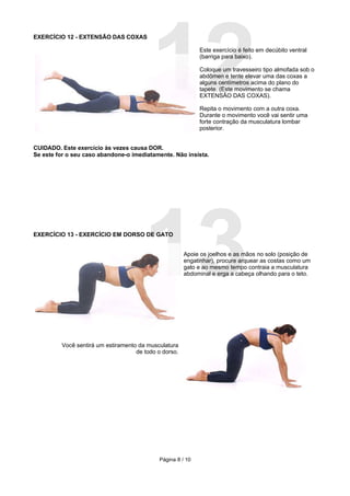 12
EXERCÍCIO 12 - EXTENSÃO DAS COXAS

                                                            Este exercício é feito em decúbito ventral
                                                            (barriga para baixo).

                                                            Coloque um travesseiro tipo almofada sob o
                                                            abdômen e tente elevar uma das coxas a
                                                            alguns centímetros acima do plano do
                                                            tapete. (Este movimento se chama
                                                            EXTENSÃO DAS COXAS).

                                                            Repita o movimento com a outra coxa.
                                                            Durante o movimento você vai sentir uma
                                                            forte contração da musculatura lombar
                                                            posterior.


CUIDADO. Este exercício às vezes causa DOR.
Se este for o seu caso abandone-o imediatamente. Não insista.




                                       13
EXERCÍCIO 13 - EXERCÍCIO EM DORSO DE GATO


                                                       Apoie os joelhos e as mãos no solo (posição de
                                                       engatinhar), procure arquear as costas como um
                                                       gato e ao mesmo tempo contraia a musculatura
                                                       abdominal e erga a cabeça olhando para o teto.




         Você sentirá um estiramento da musculatura
                                    de todo o dorso.




                                            Página 8 / 10
 