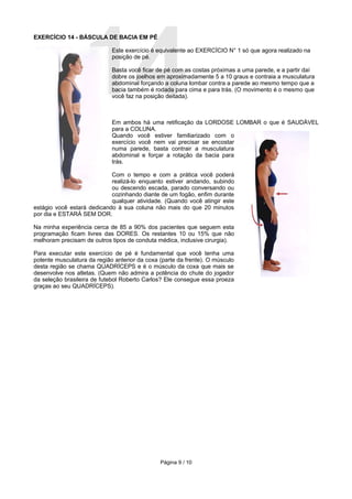 14
EXERCÍCIO 14 - BÁSCULA DE BACIA EM PÉ

                             Este exercício é equivalente ao EXERCÍCIO N° 1 só que agora realizado na
                             posição de pé.

                             Basta você ficar de pé com as costas próximas a uma parede, e a partir daí
                             dobre os joelhos em aproximadamente 5 a 10 graus e contraia a musculatura
                             abdominal forçando a coluna lombar contra a parede ao mesmo tempo que a
                             bacia também é rodada para cima e para trás. (O movimento é o mesmo que
                             você faz na posição deitada).



                             Em ambos há uma retificação da LORDOSE LOMBAR o que é SAUDÁVEL
                             para a COLUNA.
                             Quando você estiver familiarizado com o
                             exercício você nem vai precisar se encostar
                             numa parede, basta contrair a musculatura
                             abdominal e forçar a rotação da bacia para
                             trás.

                            Com o tempo e com a prática você poderá
                            realizá-lo enquanto estiver andando, subindo
                            ou descendo escada, parado conversando ou
                            cozinhando diante de um fogão, enfim durante
                            qualquer atividade. (Quando você atingir este
estágio você estará dedicando à sua coluna não mais do que 20 minutos
por dia e ESTARÁ SEM DOR.

Na minha experiência cerca de 85 a 90% dos pacientes que seguem esta
programação ficam livres das DORES. Os restantes 10 ou 15% que não
melhoram precisam de outros tipos de conduta médica, inclusive cirurgia).

Para executar este exercício de pé é fundamental que você tenha uma
potente musculatura da região anterior da coxa (parte da frente). O músculo
desta região se chama QUADRÍCEPS e é o músculo da coxa que mais se
desenvolve nos atletas. (Quem não admira a potência do chute do jogador
da seleção brasileira de futebol Roberto Carlos? Ele consegue essa proeza
graças ao seu QUADRÍCEPS).




                                               Página 9 / 10
 