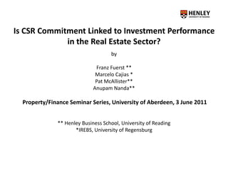 Is CSR Commitment Linked to Investment Performance
in the Real Estate Sector?
by
Franz Fuerst **
Marcelo Cajias *
Pat McAllister**
Anupam Nanda**
Property/Finance Seminar Series, University of Aberdeen, 3 June 2011
** Henley Business School, University of Reading
*IREBS, University of Regensburg
 