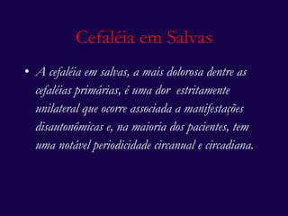 A cefaléia em salvas, a mais dolorosa dentre as cefaléias primárias, é uma dor  estritamente unilateral que ocorre associada a manifestações disautonômicas e, na maioria dos pacientes, tem uma notável periodicidade circanual e circadiana.   Cefaléia em Salvas 