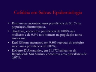 Cefaléia em Salvas-Epidemiologia Rasmussen encontrou uma prevalência de 0,1 % na população dinamarquesa. Kudrow,, encontrou prevalência de 0,08% nas mulheres e de 0,4% nos homens na população norte americana. Karl Ekbom encontrou em 9.803 recrutas do exército sueco uma prevalência de 0,09%; Roberto D’Alessandro, em 21.972 habitantes da Repúblicade San Marino, encontrou uma prevalência de 0,07%. 