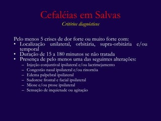 Cefaléias em Salvas Critérios diagnósticos Pelo menos 5 crises de dor forte ou muito forte com: Localização unilateral, orbitária, supra-orbitária e/ou temporal  Duração de 15 a 180 minutos se não tratada Presença de pelo menos uma das seguintes alterações: Injeção conjuntival ipsilateral e/ou lacrimejamento Congestão nasal ipsilateral e/ou rinorréia Edema palpebral ipsilateral Sudorese frontal e facial ipsilateral Miose e/ou ptose ipsilateral Sensação de inquietude ou agitação 