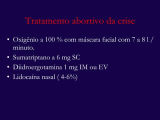 Tratamento abortivo da crise Oxigênio a 100 % com máscara facial com 7 a 8 l / minuto. Sumatriptano a 6 mg SC Diidroergotamina 1 mg IM ou EV Lidocaína nasal ( 4-6%) 