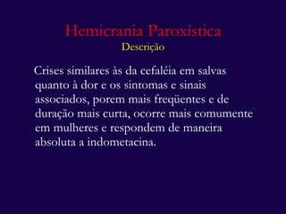 Hemicrania Paroxística Descrição Crises similares às da cefaléia em salvas quanto à dor e os sintomas e sinais associados, porem mais freqüentes e de duração mais curta, ocorre mais comumente em mulheres e respondem de maneira absoluta a indometacina. 
