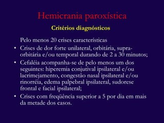 Hemicrania paroxística Critérios diagnósticos   Pelo menos 20 crises características Crises de dor forte unilateral, orbitária, supra-orbitária e/ou temporal durando de 2 a 30 minutos; Cefaléia acompanha-se de pelo menos um dos seguintes: hiperemia conjutival ipsilateral e/ou lacrimejamento, congestão nasal ipsilateral e/ou rinorréia, edema palpebral ipsilateral, sudorese frontal e facial ipsilateral; Crises com freqüência superior a 5 por dia em mais da metade dos casos. 