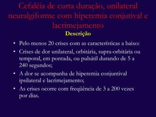 Pelo menos 20 crises com as características a baixo: Crises de dor unilateral, orbitária, supra-orbitária ou temporal, em pontada, ou pulsátil durando de 5 a 240 segundos; A dor se acompanha de hiperemia conjuntival ipsilateral e lacrimejamento; As crises ocorre com freqüência de 3 a 200 vezes por dias. Cefaléia de curta duração, unilateral neuralgiforme com hiperemia conjutival e lacrimejamento Descrição 